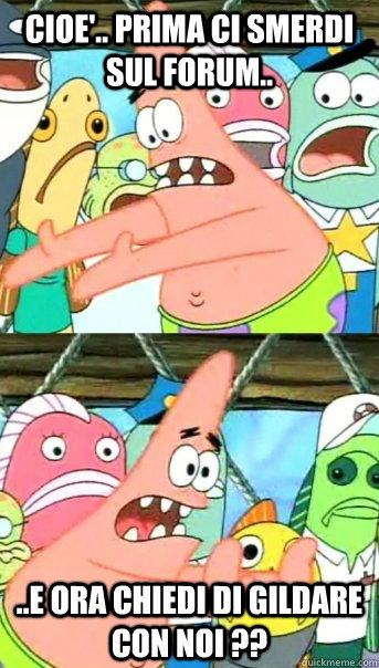 Cioe'.. prima ci smerdi sul forum.. ..e ora chiedi di gildare con noi ??  Push it somewhere else Patrick