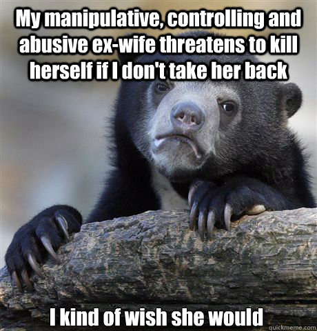 My manipulative, controlling and abusive ex-wife threatens to kill herself if I don't take her back I kind of wish she would - My manipulative, controlling and abusive ex-wife threatens to kill herself if I don't take her back I kind of wish she would  Misc