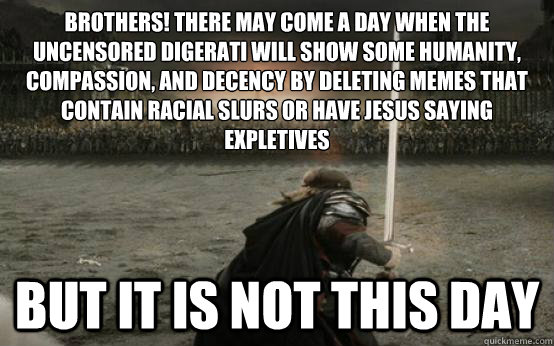 Brothers! There may come a day when the Uncensored Digerati will show some humanity, compassion, and decency by deleting memes that contain racial slurs or have Jesus saying expletives BUT IT IS NOT THIS DAY - Brothers! There may come a day when the Uncensored Digerati will show some humanity, compassion, and decency by deleting memes that contain racial slurs or have Jesus saying expletives BUT IT IS NOT THIS DAY  Facebook Aragorn