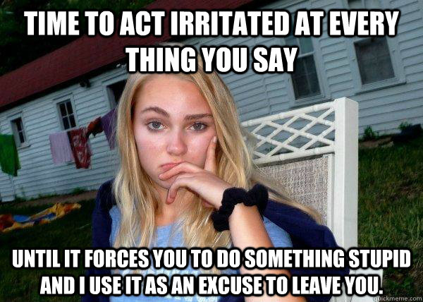 Time to act irritated at every thing you say Until it forces you to do something stupid and I use it as an excuse to leave you.  Long Term Girlfriend