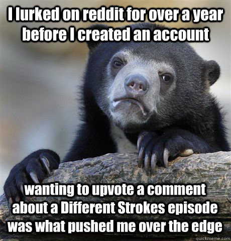 I lurked on reddit for over a year before I created an account wanting to upvote a comment about a Different Strokes episode was what pushed me over the edge  Confession Bear