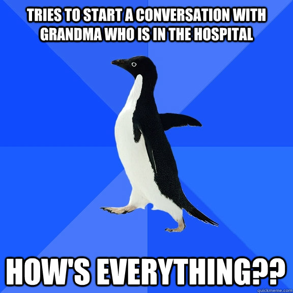 tries to start a conversation with grandma who is in the hospital How's EVerything??  Socially Awkward Penguin