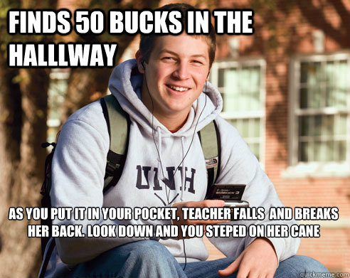 finds 50 bucks in the halllway as you put it in your pocket, teacher falls  and breaks her back. look down and you steped on her cane

   College Freshman