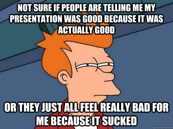 Not sure if people are telling me my presentation was good because it was actually good Or they just all feel really bad for me because it sucked  Futurama Fry