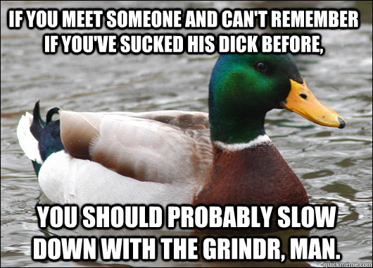 If you meet someone and can't remember if you've sucked his dick before, You should probably slow down with the Grindr, man.  Actual Advice Mallard