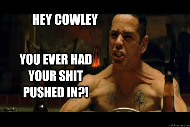 Hey Cowley YOU EVER HAD YOUR SHIT PUSHED IN?!  