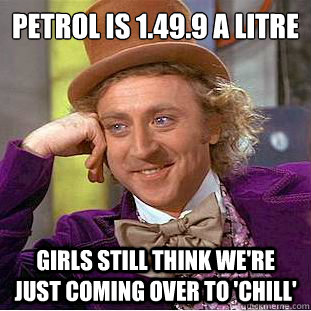 Petrol is £1.49.9 a litre girls still think we're just coming over to 'chill'  Condescending Wonka