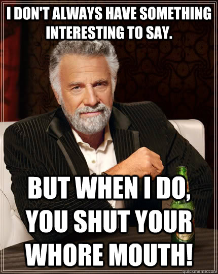 I don't always have something interesting to say.  but when I do, you shut your whore mouth!  The Most Interesting Man In The World