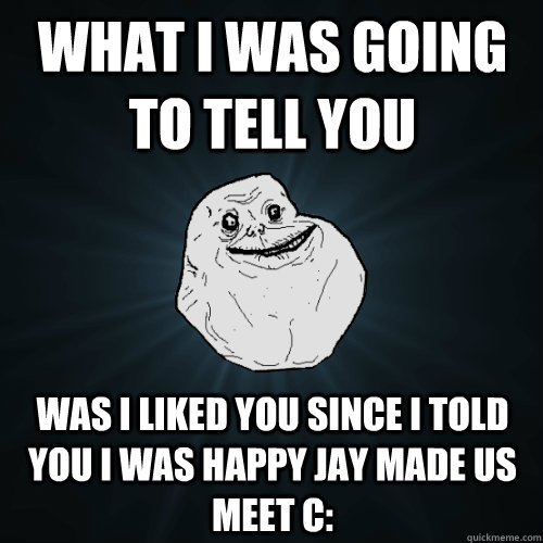 What I was going to tell you Was I liked you since I told you I was happy Jay made us meet c:  Forever Alone