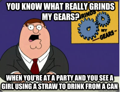 you know what really grinds my gears? when you're at a party and you see a girl using a straw to drink from a can  Grinds my gears