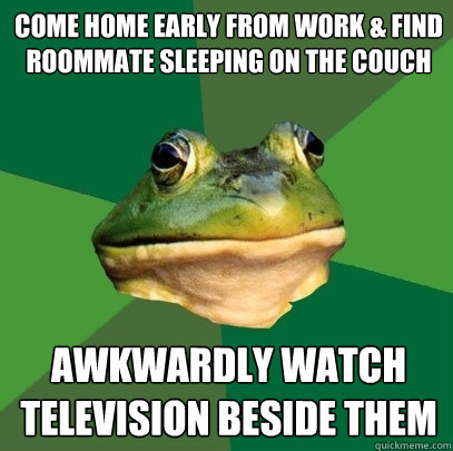 Come home early from work & find
Roommate sleeping on the couch Awkwardly watch television beside them  Foul Bachelor Frog