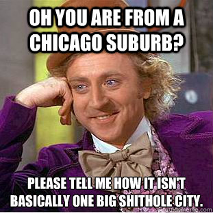 Oh you are from a Chicago Suburb? Please tell me how it isn't basically one big shithole city.  Creepy Wonka