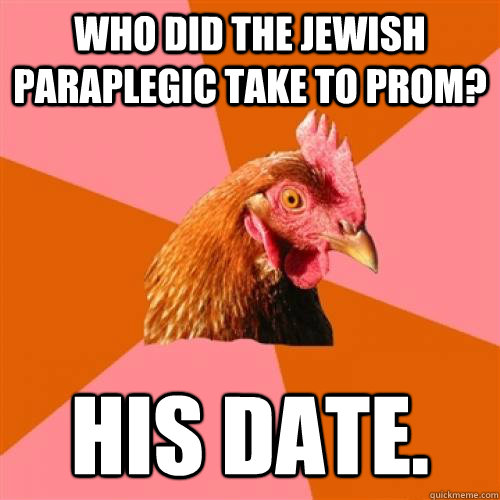 Who did the jewish paraplegic take to prom? His date.  Anti-Joke Chicken