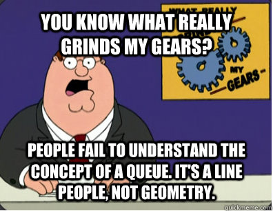 YOU KNOW WHAT REALLY GRINDS MY GEARS? People fail to understand the concept of a queue. It's a line people, not geometry.   Grinds my gears