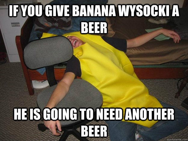 if you give banana wysocki a beer he is going to need another beer  