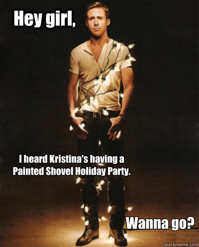 Hey girl,  I heard Kristina's having a Painted Shovel Holiday Party. Wanna go?  