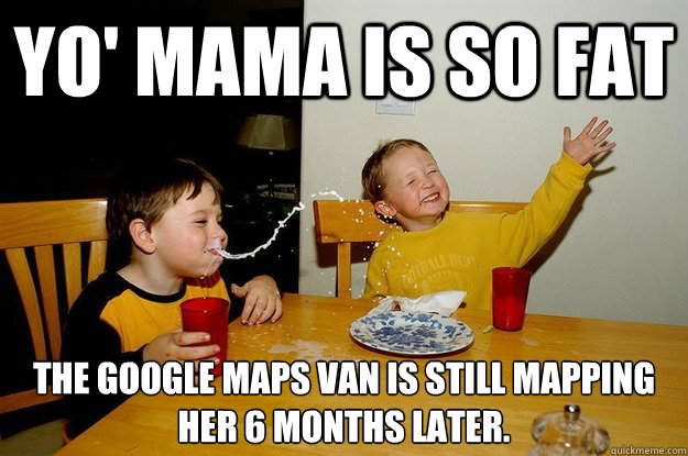 yo' mama is so fat  the google maps van is still mapping her 6 months later.  yo mama is so fat