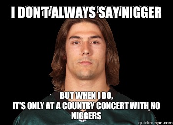 i don't always say nigger But when i do,
it's only at a country concert with no niggers  Riley cooper