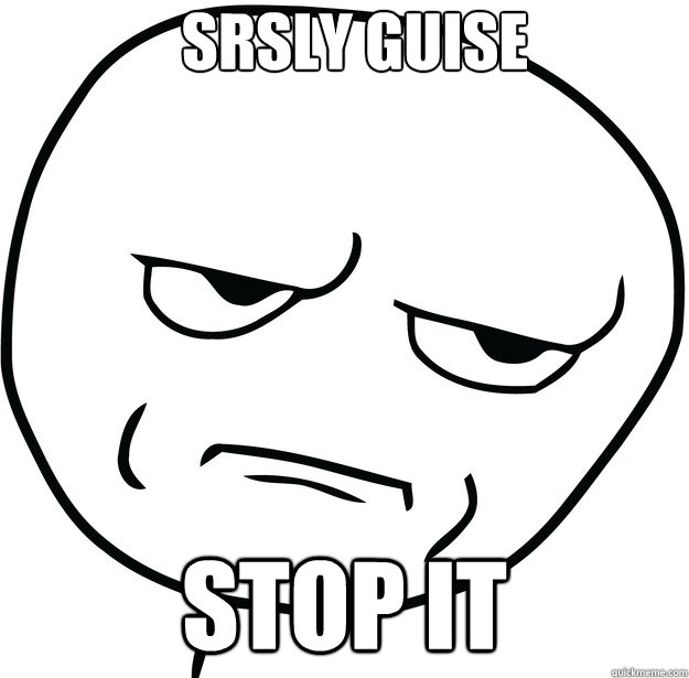 stop it Srsly guise  Are you fucking kidding me