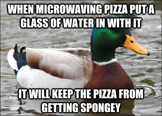 When microwaving pizza put a glass of water in with it It will keep the pizza from getting spongey  Actual Advice Mallard