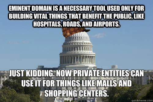 Eminent domain is a necessary tool used only for building vital things that benefit the public, like hospitals, roads, and airports. Just kidding. Now private entities can use it for things like malls and shopping centers.
 - Eminent domain is a necessary tool used only for building vital things that benefit the public, like hospitals, roads, and airports. Just kidding. Now private entities can use it for things like malls and shopping centers.
  Scumbag Government