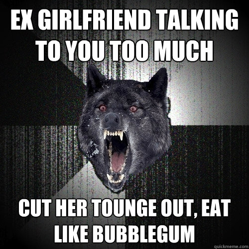 Ex girlfriend talking to you too much cut her tounge out, eat like bubblegum  Insanity Wolf