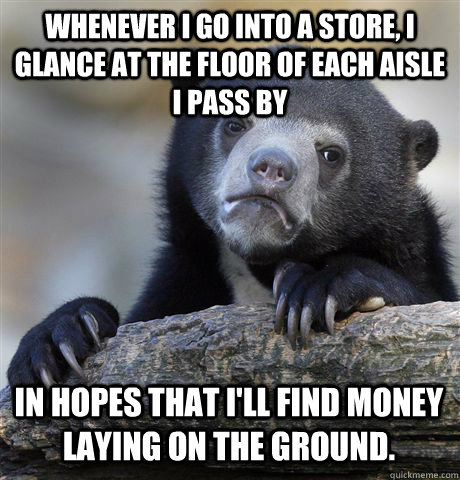Whenever I go into a store, I glance at the floor of each aisle I pass by In hopes that I'll find money laying on the ground.  Confession Bear