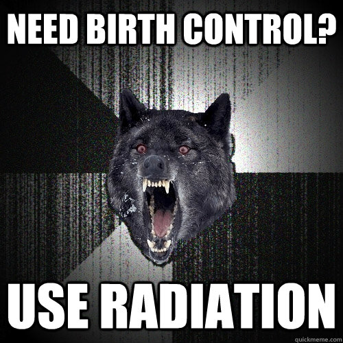 Need birth control? Use Radiation - Need birth control? Use Radiation  Insanity Wolf