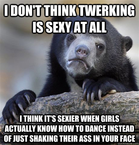 I don't think twerking is sexy at all I think it's sexier when girls actually know how to dance instead of just shaking their ass in your face - I don't think twerking is sexy at all I think it's sexier when girls actually know how to dance instead of just shaking their ass in your face  Confession Bear