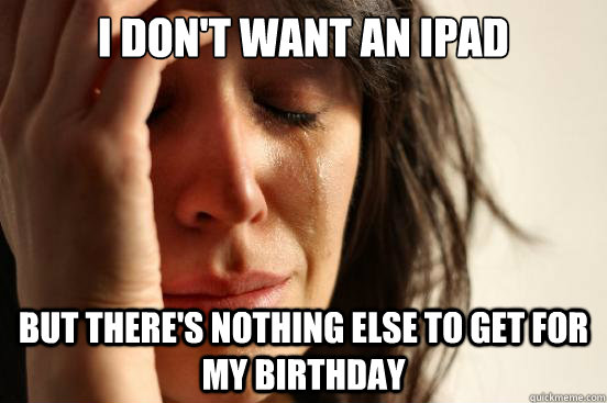 I don't want an ipad but there's nothing else to get for my birthday  First World Problems