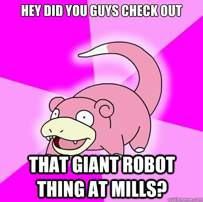 hey did you guys check out that giant robot thing at mills?  Slowpoke