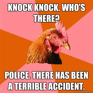 Knock knock. who's there? Police. there has been a terrible accident.  - Knock knock. who's there? Police. there has been a terrible accident.   Anti-Joke Chicken