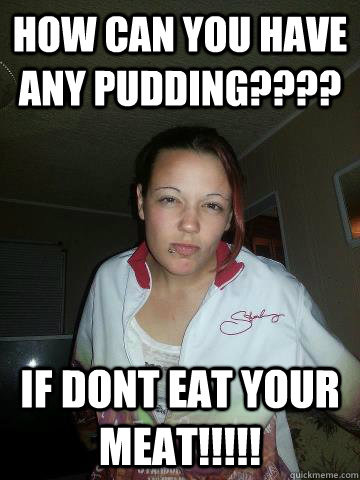 HOW CAN YOU HAVE ANY PUDDING???? IF DONT EAT YOUR MEAT!!!!! - HOW CAN YOU HAVE ANY PUDDING???? IF DONT EAT YOUR MEAT!!!!!  tessa