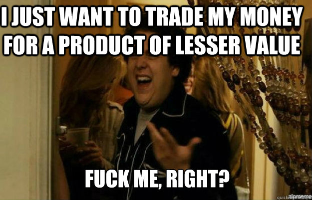 I just want to trade my money for a product of lesser value FUCK ME, RIGHT?  fuck me right