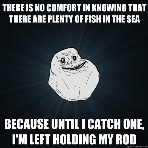 there is no comfort in knowing that there are plenty of fish in the sea because until i catch one, 
i'm left holding my rod - there is no comfort in knowing that there are plenty of fish in the sea because until i catch one, 
i'm left holding my rod  Forever Alone