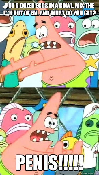 Put 5 dozen eggs in a bowl, mix the f**k out of em. And what do you get? PENIS!!!!!  Push it somewhere else Patrick