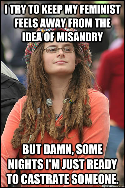 I try to keep my feminist feels away from the idea of misandry but damn, some nights I'm just ready to castrate someone. - I try to keep my feminist feels away from the idea of misandry but damn, some nights I'm just ready to castrate someone.  College Liberal