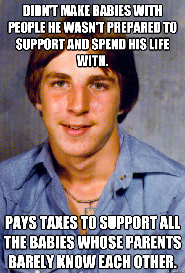 Didn't make babies with people he wasn't prepared to support and spend his life with. Pays taxes to support all the babies whose parents barely know each other.   Old Economy Steven