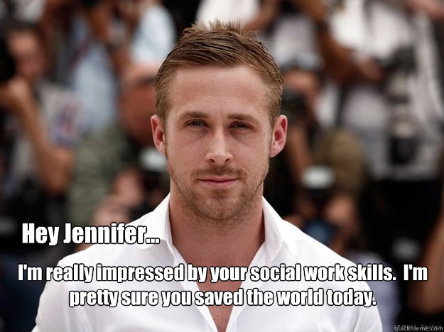 Hey Jennifer... I'm really impressed by your social work skills.  I'm pretty sure you saved the world today. - Hey Jennifer... I'm really impressed by your social work skills.  I'm pretty sure you saved the world today.  social work