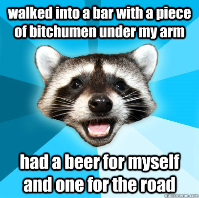 walked into a bar with a piece of bitchumen under my arm had a beer for myself and one for the road  Lame Pun Coon