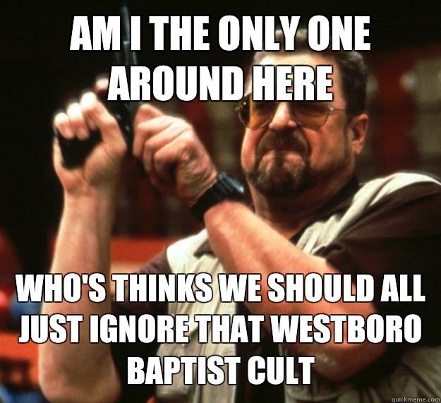 AM I THE ONLY ONE AROUND HERE WHO'S THINKS WE SHOULD ALL JUST IGNORE THAT WESTBORO BAPTIST CULT  Angry Walter