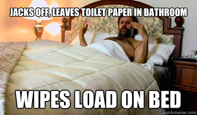Jacks off, leaves toilet paper in bathroom Wipes load on bed  
