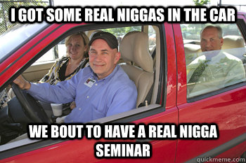 I got some real niggas in the car We bout to have a real nigga seminar - I got some real niggas in the car We bout to have a real nigga seminar  Carpool