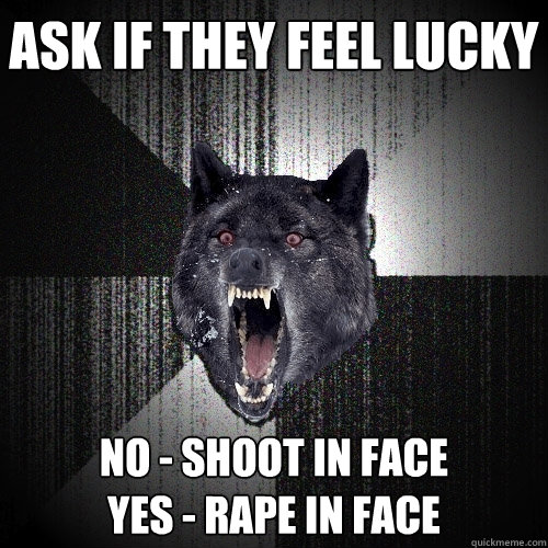 ask if they feel lucky no - shoot in face
yes - rape in face  Insanity Wolf