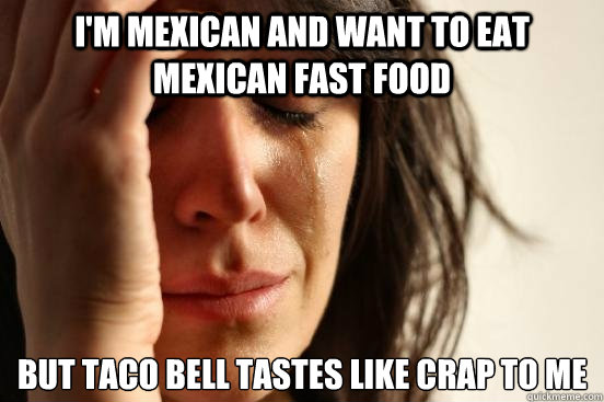 I'm Mexican and want to eat Mexican fast food but taco bell tastes like crap to me  First World Problems