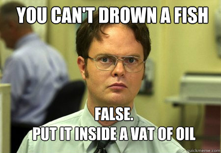 You can't drown a fish FALSE.  
put it inside a vat of oil  Schrute