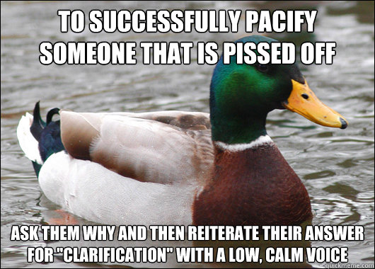 to successfully pacify someone that is pissed off ask them why and then reiterate their answer for 