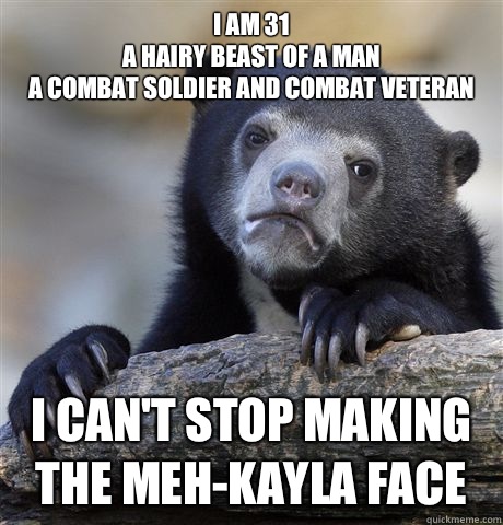 I am 31
A hairy beast of a man
a combat soldier and combat veteran I can't stop making the meh-kayla face  Confession Bear