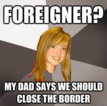 Foreigner? My dad says we should close the border - Foreigner? My dad says we should close the border  Musically Oblivious 8th Grader