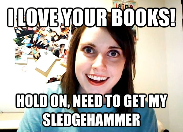 I LOVE YOUR BOOKS! HOLD ON, NEED TO GET MY SLEDGEHAMMER  **Get the [AdviceAnimals Chrome extension](http://livememe.com/extension) and make memes without ever leaving reddit!**  Overly Attached Girlfriend